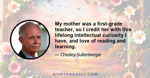 My mother was a first-grade teacher, so I credit her with this lifelong intellectual curiosity I have, and love of reading and learning.