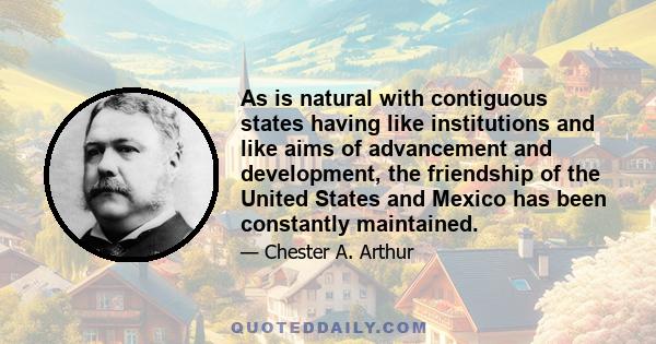 As is natural with contiguous states having like institutions and like aims of advancement and development, the friendship of the United States and Mexico has been constantly maintained.