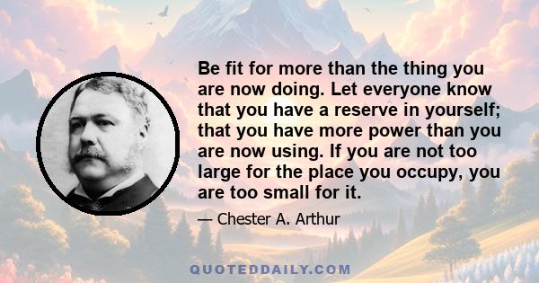 Be fit for more than the thing you are now doing. Let everyone know that you have a reserve in yourself; that you have more power than you are now using. If you are not too large for the place you occupy, you are too