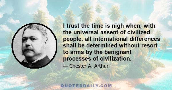 I trust the time is nigh when, with the universal assent of civilized people, all international differences shall be determined without resort to arms by the benignant processes of civilization.