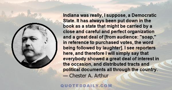 Indiana was really, I suppose, a Democratic State. It has always been put down in the book as a state that might be carried by a close and careful and perfect organization and a great deal of [from audience: soap, in