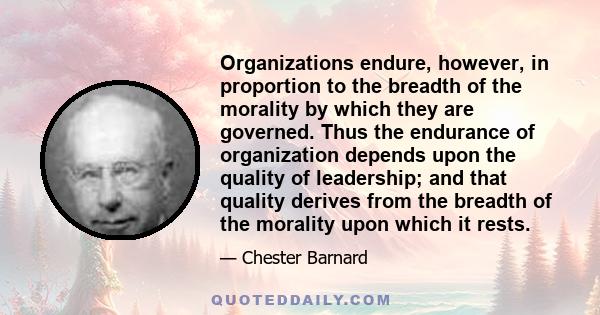 Organizations endure, however, in proportion to the breadth of the morality by which they are governed. Thus the endurance of organization depends upon the quality of leadership; and that quality derives from the