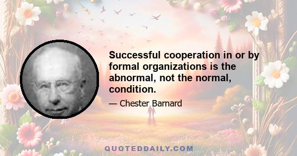 Successful cooperation in or by formal organizations is the abnormal, not the normal, condition.