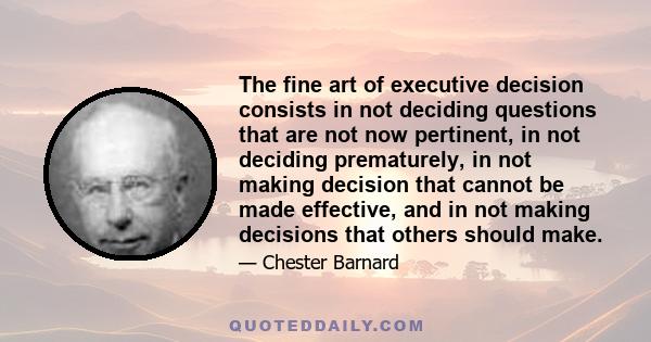 The fine art of executive decision consists in not deciding questions that are not now pertinent, in not deciding prematurely, in not making decision that cannot be made effective, and in not making decisions that