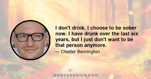 I don't drink. I choose to be sober now. I have drunk over the last six years, but I just don't want to be that person anymore.