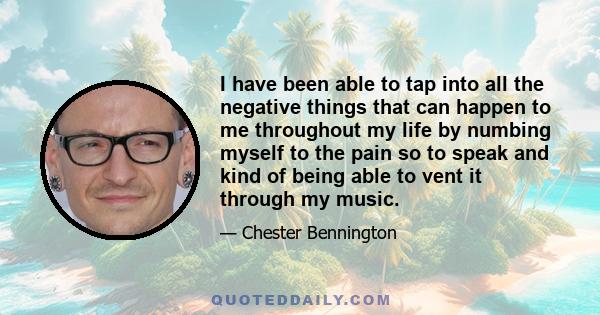 I have been able to tap into all the negative things that can happen to me throughout my life by numbing myself to the pain so to speak and kind of being able to vent it through my music.