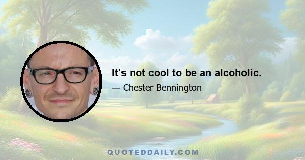 It's not cool to be an alcoholic.