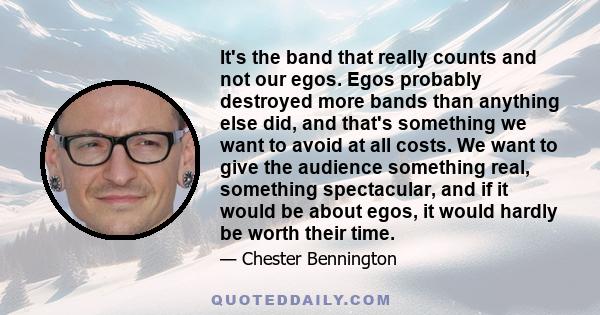 It's the band that really counts and not our egos. Egos probably destroyed more bands than anything else did, and that's something we want to avoid at all costs. We want to give the audience something real, something