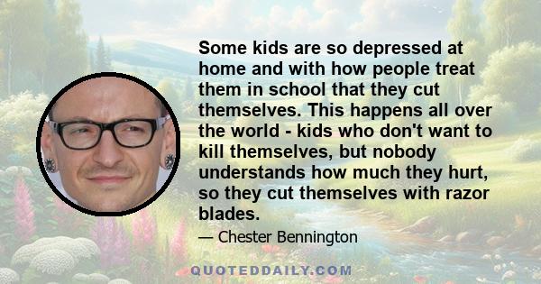 Some kids are so depressed at home and with how people treat them in school that they cut themselves. This happens all over the world - kids who don't want to kill themselves, but nobody understands how much they hurt,