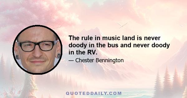 The rule in music land is never doody in the bus and never doody in the RV.