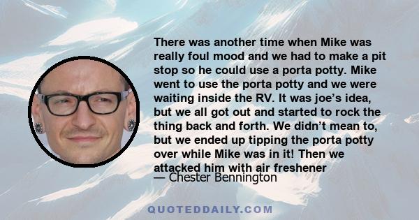 There was another time when Mike was really foul mood and we had to make a pit stop so he could use a porta potty. Mike went to use the porta potty and we were waiting inside the RV. It was joe’s idea, but we all got