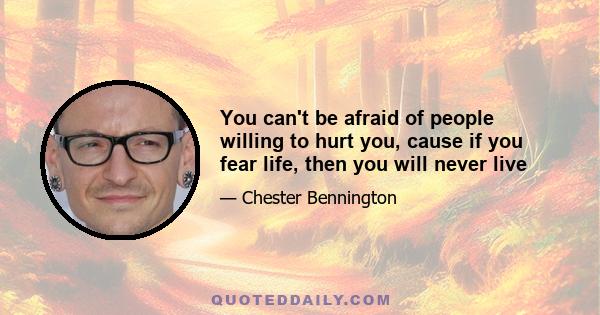 You can't be afraid of people willing to hurt you, cause if you fear life, then you will never live