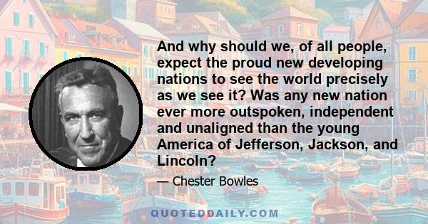 And why should we, of all people, expect the proud new developing nations to see the world precisely as we see it? Was any new nation ever more outspoken, independent and unaligned than the young America of Jefferson,