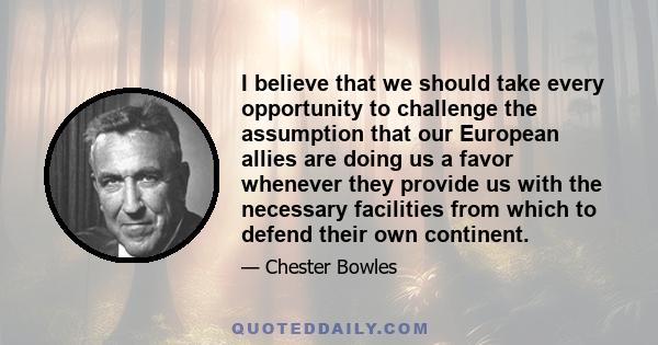 I believe that we should take every opportunity to challenge the assumption that our European allies are doing us a favor whenever they provide us with the necessary facilities from which to defend their own continent.