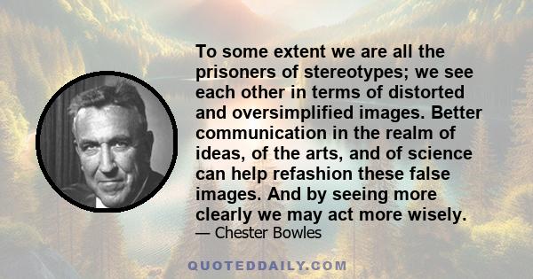 To some extent we are all the prisoners of stereotypes; we see each other in terms of distorted and oversimplified images. Better communication in the realm of ideas, of the arts, and of science can help refashion these 