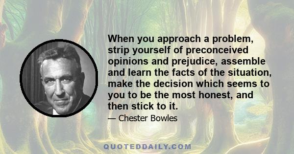 When you approach a problem, strip yourself of preconceived opinions and prejudice, assemble and learn the facts of the situation, make the decision which seems to you to be the most honest, and then stick to it.