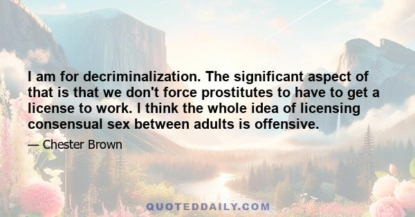 I am for decriminalization. The significant aspect of that is that we don't force prostitutes to have to get a license to work. I think the whole idea of licensing consensual sex between adults is offensive.