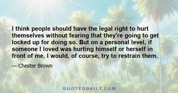 I think people should have the legal right to hurt themselves without fearing that they're going to get locked up for doing so. But on a personal level, if someone I loved was hurting himself or herself in front of me,