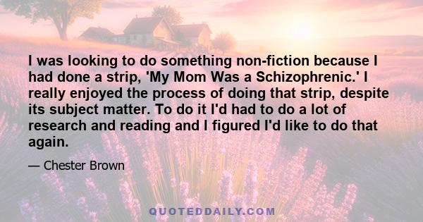 I was looking to do something non-fiction because I had done a strip, 'My Mom Was a Schizophrenic.' I really enjoyed the process of doing that strip, despite its subject matter. To do it I'd had to do a lot of research