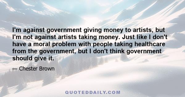 I'm against government giving money to artists, but I'm not against artists taking money. Just like I don't have a moral problem with people taking healthcare from the government, but I don't think government should