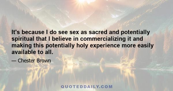 It's because I do see sex as sacred and potentially spiritual that I believe in commercializing it and making this potentially holy experience more easily available to all.