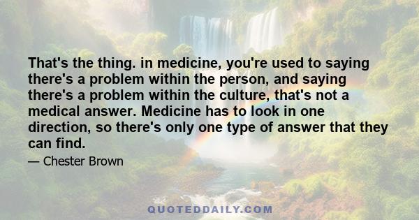 That's the thing. in medicine, you're used to saying there's a problem within the person, and saying there's a problem within the culture, that's not a medical answer. Medicine has to look in one direction, so there's