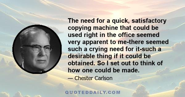 The need for a quick, satisfactory copying machine that could be used right in the office seemed very apparent to me-there seemed such a crying need for it-such a desirable thing if it could be obtained. So I set out to 