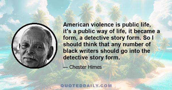 American violence is public life, it's a public way of life, it became a form, a detective story form. So I should think that any number of black writers should go into the detective story form.