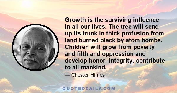 Growth is the surviving influence in all our lives. The tree will send up its trunk in thick profusion from land burned black by atom bombs. Children will grow from poverty and filth and oppression and develop honor,