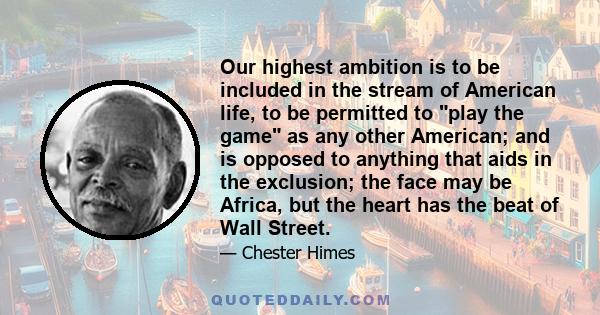 Our highest ambition is to be included in the stream of American life, to be permitted to play the game as any other American; and is opposed to anything that aids in the exclusion; the face may be Africa, but the heart 