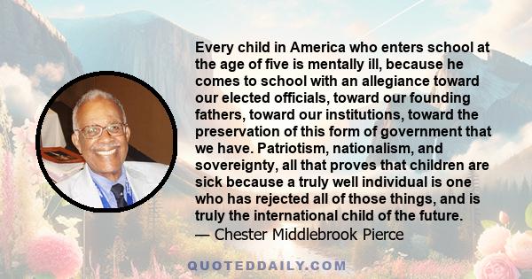 Every child in America who enters school at the age of five is mentally ill, because he comes to school with an allegiance toward our elected officials, toward our founding fathers, toward our institutions, toward the