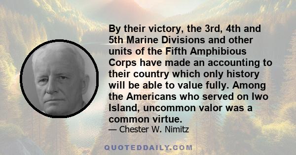 By their victory, the 3rd, 4th and 5th Marine Divisions and other units of the Fifth Amphibious Corps have made an accounting to their country which only history will be able to value fully. Among the Americans who