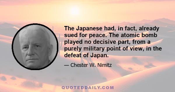 The Japanese had, in fact, already sued for peace. The atomic bomb played no decisive part, from a purely military point of view, in the defeat of Japan.