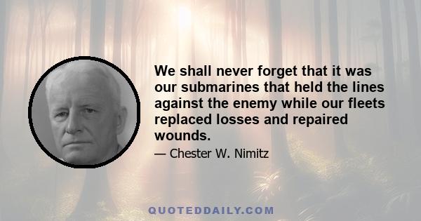 We shall never forget that it was our submarines that held the lines against the enemy while our fleets replaced losses and repaired wounds.