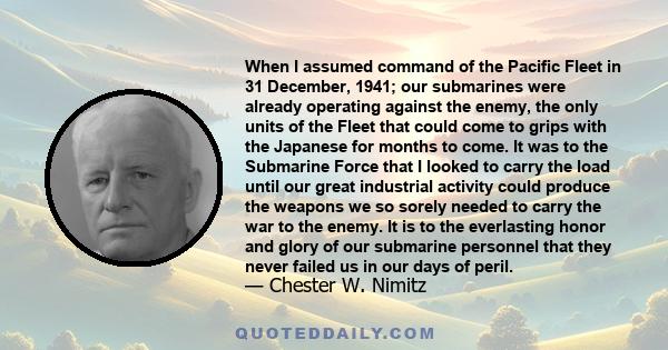 When I assumed command of the Pacific Fleet in 31 December, 1941; our submarines were already operating against the enemy, the only units of the Fleet that could come to grips with the Japanese for months to come. It