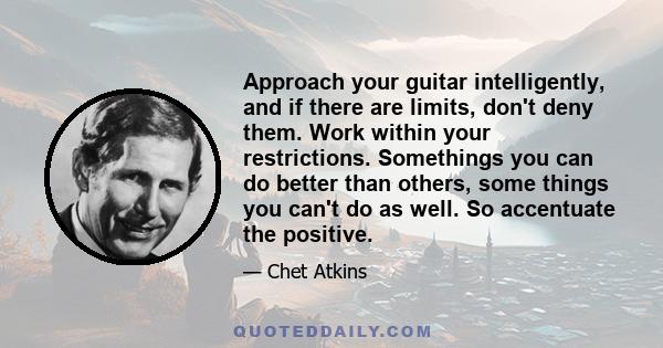 Approach your guitar intelligently, and if there are limits, don't deny them. Work within your restrictions. Somethings you can do better than others, some things you can't do as well. So accentuate the positive.