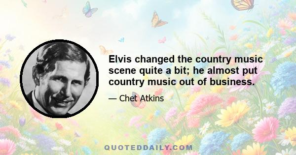 Elvis changed the country music scene quite a bit; he almost put country music out of business.