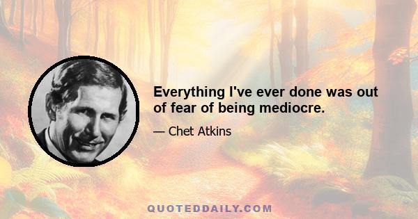 Everything I've ever done was out of fear of being mediocre.