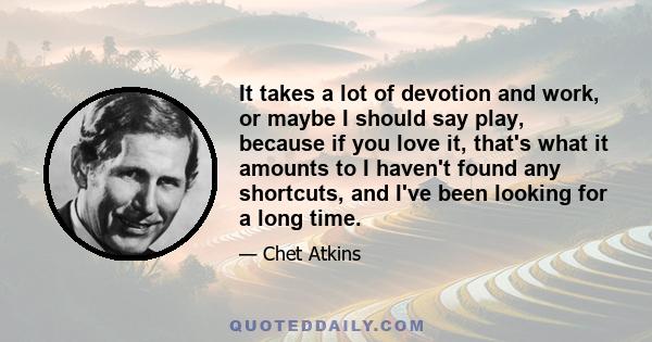 It takes a lot of devotion and work, or maybe I should say play, because if you love it, that's what it amounts to I haven't found any shortcuts, and I've been looking for a long time.