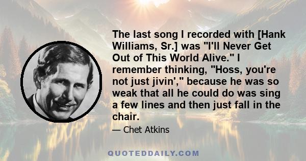 The last song I recorded with [Hank Williams, Sr.] was I'll Never Get Out of This World Alive. I remember thinking, Hoss, you're not just jivin', because he was so weak that all he could do was sing a few lines and then 