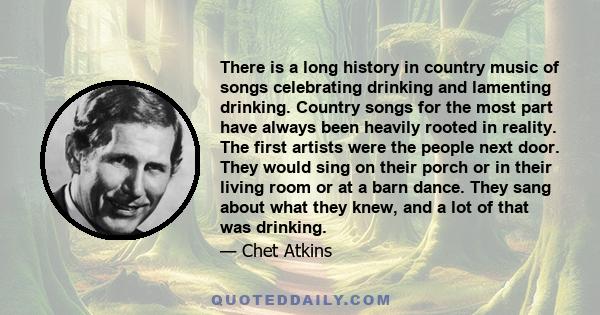 There is a long history in country music of songs celebrating drinking and lamenting drinking. Country songs for the most part have always been heavily rooted in reality. The first artists were the people next door.