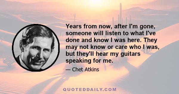 Years from now, after I'm gone, someone will listen to what I've done and know I was here. They may not know or care who I was, but they'll hear my guitars speaking for me.