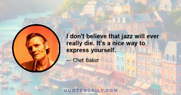 I don't believe that jazz will ever really die. It's a nice way to express yourself.