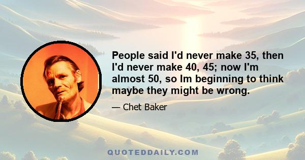 People said I'd never make 35, then I'd never make 40, 45; now I'm almost 50, so Im beginning to think maybe they might be wrong.