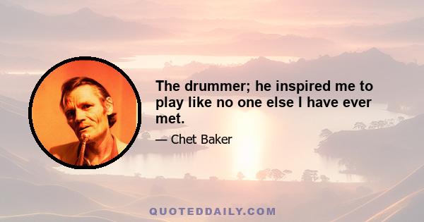 The drummer; he inspired me to play like no one else I have ever met.