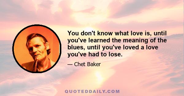 You don't know what love is, until you've learned the meaning of the blues, until you've loved a love you've had to lose.