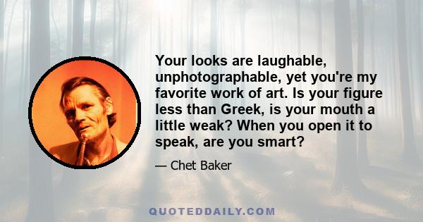 Your looks are laughable, unphotographable, yet you're my favorite work of art. Is your figure less than Greek, is your mouth a little weak? When you open it to speak, are you smart?