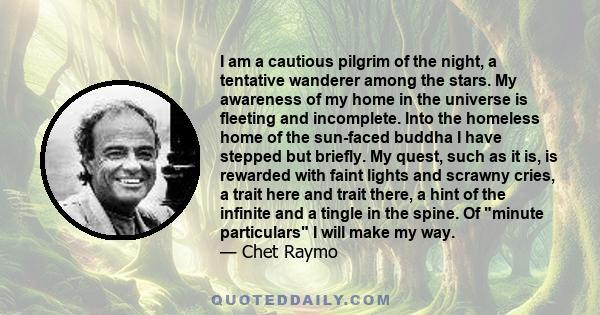 I am a cautious pilgrim of the night, a tentative wanderer among the stars. My awareness of my home in the universe is fleeting and incomplete. Into the homeless home of the sun-faced buddha I have stepped but briefly.