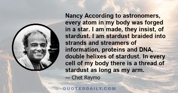 Nancy According to astronomers, every atom in my body was forged in a star. I am made, they insist, of stardust. I am stardust braided into strands and streamers of information, proteins and DNA, double helixes of