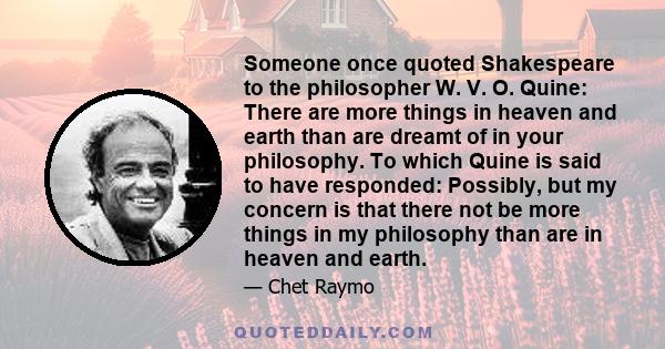 Someone once quoted Shakespeare to the philosopher W. V. O. Quine: There are more things in heaven and earth than are dreamt of in your philosophy. To which Quine is said to have responded: Possibly, but my concern is